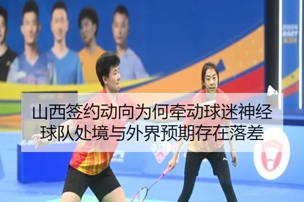 山西签约动向为何牵动球迷神经 球队处境与外界预期存在落差